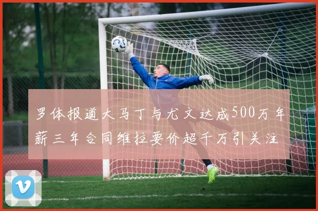 罗体报道大马丁与尤文达成500万年薪三年合同维拉要价超千万引关注
