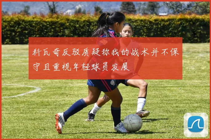 科瓦奇反驳质疑称我的战术并不保守且重视年轻球员发展