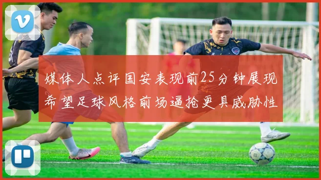 媒体人点评国安表现前25分钟展现希望足球风格前场逼抢更具威胁性
