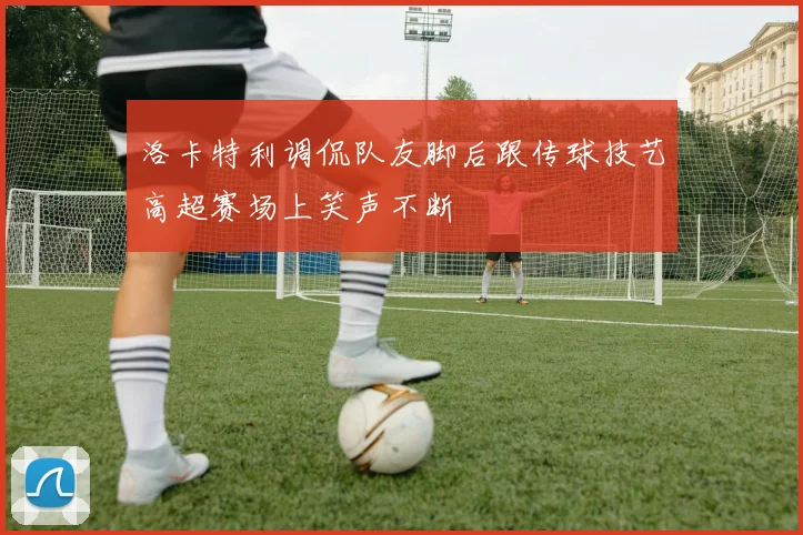 洛卡特利调侃队友脚后跟传球技艺高超赛场上笑声不断