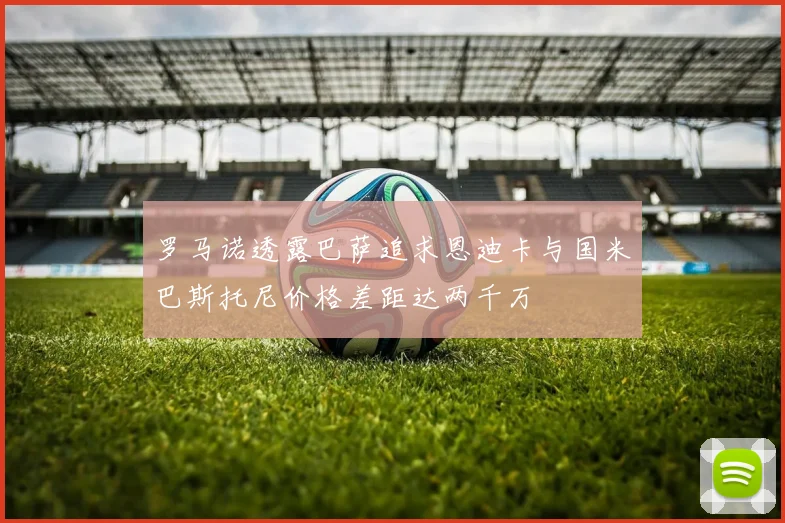 罗马诺透露巴萨追求恩迪卡与国米巴斯托尼价格差距达两千万