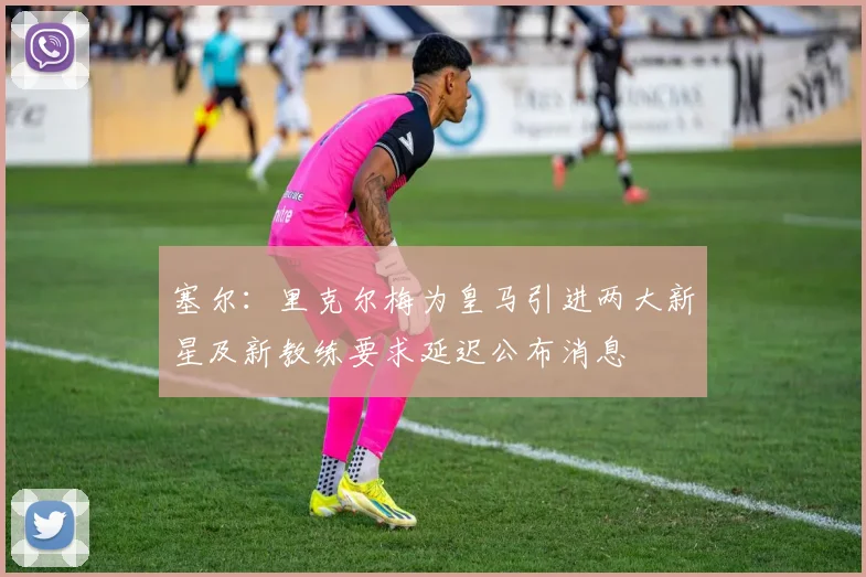 塞尔：里克尔梅为皇马引进两大新星及新教练要求延迟公布消息