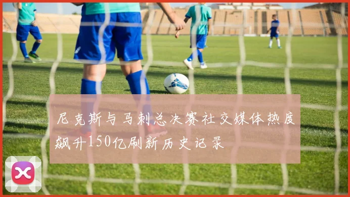 尼克斯与马刺总决赛社交媒体热度飙升150亿刷新历史记录