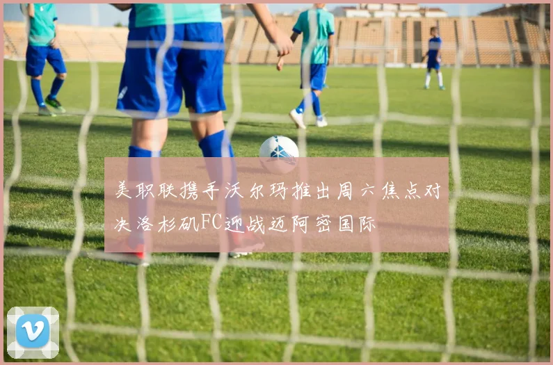 美职联携手沃尔玛推出周六焦点对决洛杉矶FC迎战迈阿密国际