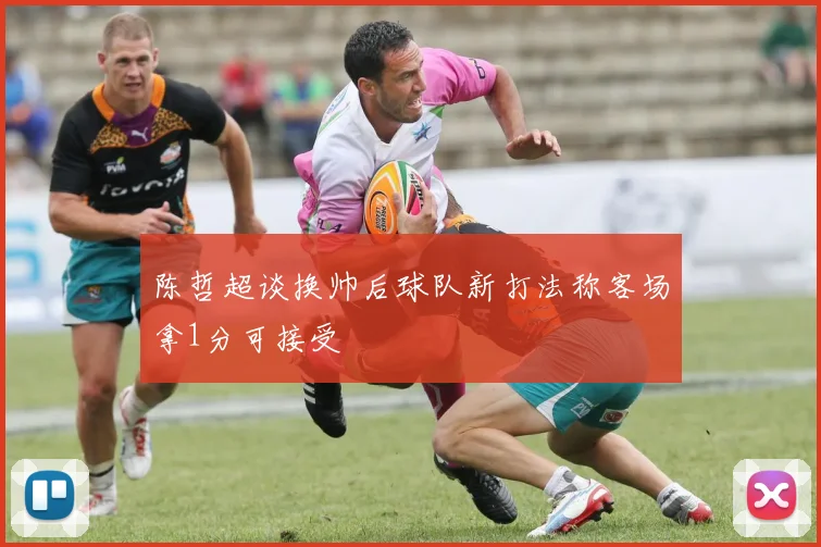 陈哲超谈换帅后球队新打法称客场拿1分可接受